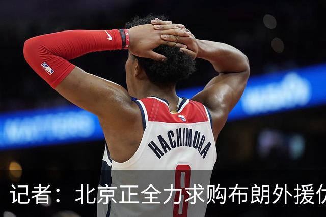 记者：北京正全力求购布朗外援优先续约权 希望能拿下这名顶级后卫